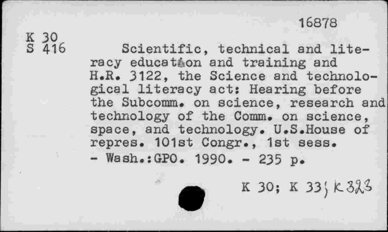 ﻿16878
K 30
S 416
Scientific, technical and literacy education and training and H.R. 3122, the Science and technological literacy act: Hearing before the Subcomm. on science, research and technology of the Comm, on science, space, and technology. U.S.House of repres. 101st Congr., 1st sess.
- Wash.sGPO. 1990. - 235 p.
K 30; K 33}